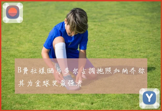 B费社媒晒与多尔古拥抱照加纳乔称其为金球奖最强者