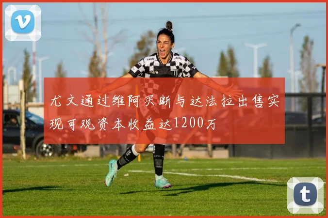 尤文通过维阿买断与达法拉出售实现可观资本收益达1200万