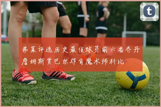 弗莱评选历史最佳球员前六名乔丹詹姆斯贾巴尔邓肯魔术师科比