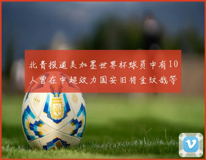 北青报道美加墨世界杯球员中有10人曾在中超效力国安旧将金玟哉等三人入选