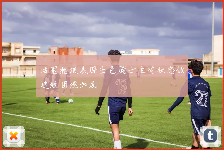 活塞轮换表现出色骑士主将状态低迷致困境加剧