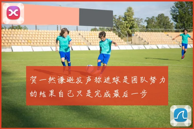 贺一然谦逊发声称进球是团队努力的结果自己只是完成最后一步