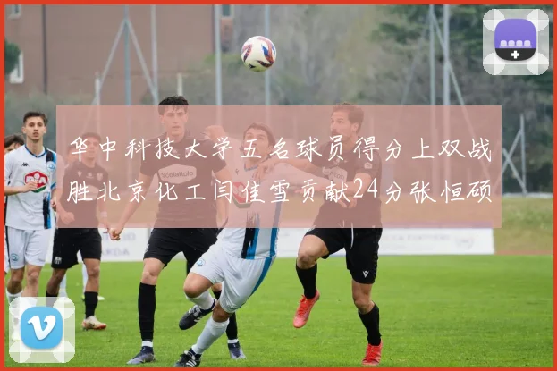 华中科技大学五名球员得分上双战胜北京化工闫佳雪贡献24分张恒硕斩获25分8篮板8助攻