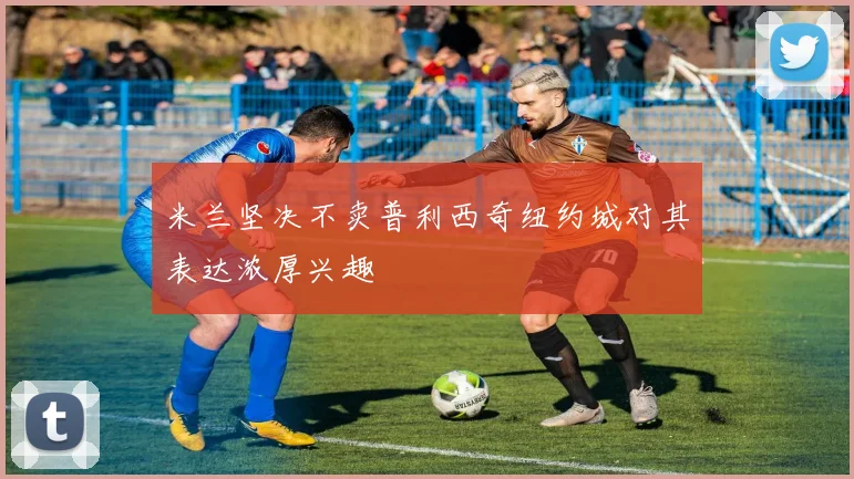 米兰坚决不卖普利西奇纽约城对其表达浓厚兴趣