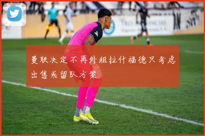 曼联决定不再外租拉什福德只考虑出售或留队方案