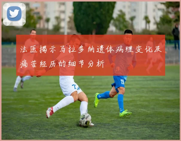 法医揭示马拉多纳遗体病理变化及痛苦经历的细节分析